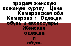 продам женскую кожаную куртку › Цена ­ 7 000 - Кемеровская обл., Кемерово г. Одежда, обувь и аксессуары » Женская одежда и обувь   . Кемеровская обл.